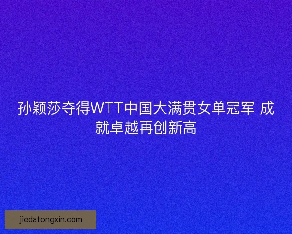 孙颖莎夺得WTT中国大满贯女单冠军 成就卓越再创新高
