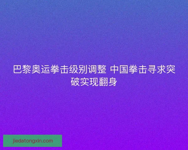 巴黎奥运拳击级别调整 中国拳击寻求突破实现翻身