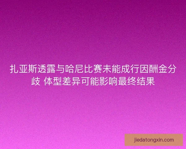扎亚斯透露与哈尼比赛未能成行因酬金分歧 体型差异可能影响最终结果